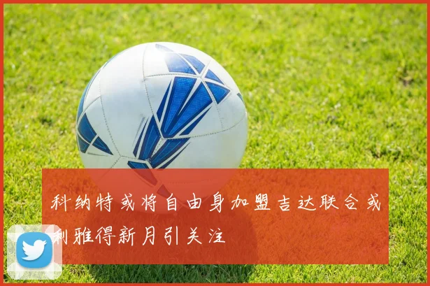 科纳特或将自由身加盟吉达联合或利雅得新月引关注