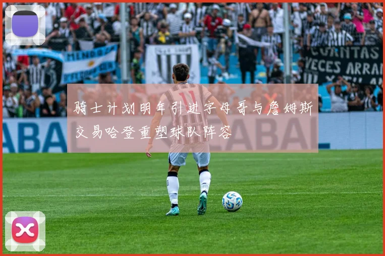 骑士计划明年引进字母哥与詹姆斯交易哈登重塑球队阵容