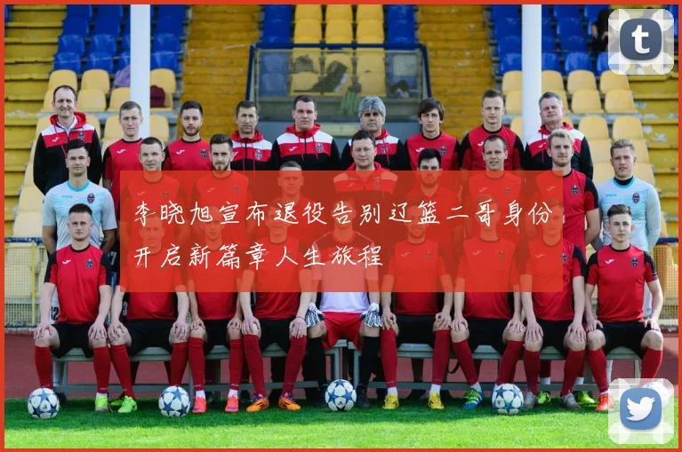李晓旭宣布退役告别辽篮二哥身份开启新篇章人生旅程