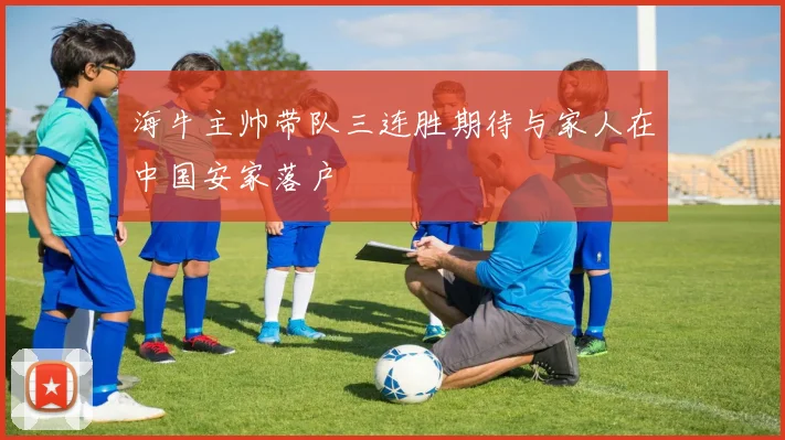 海牛主帅带队三连胜期待与家人在中国安家落户