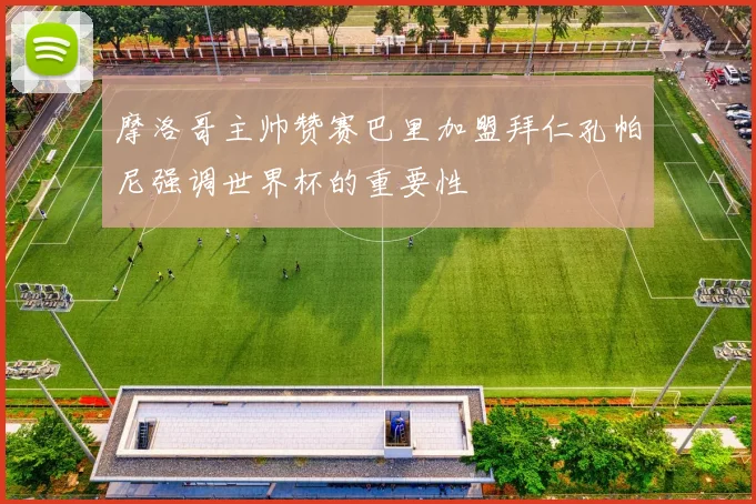 摩洛哥主帅赞赛巴里加盟拜仁孔帕尼强调世界杯的重要性
