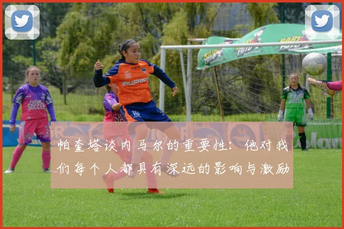 帕奎塔谈内马尔的重要性：他对我们每个人都具有深远的影响与激励