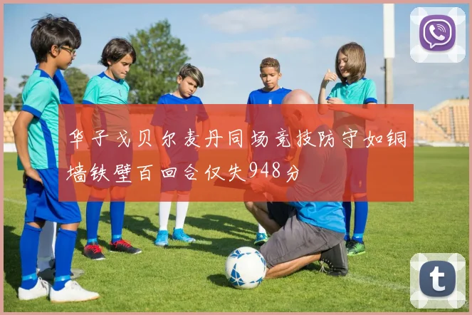 华子戈贝尔麦丹同场竞技防守如铜墙铁壁百回合仅失948分