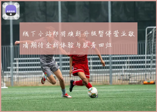 线下小站即将焕新升级暂停营业敬请期待全新体验与服务回归