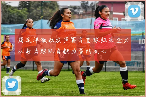 周定洋激动发声赛季首球归来全力以赴为球队贡献力量的决心