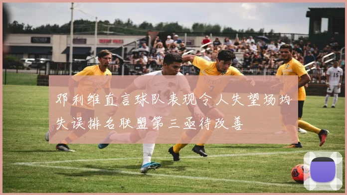 邓利维直言球队表现令人失望场均失误排名联盟第三亟待改善