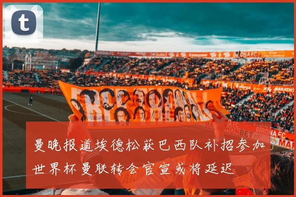 曼晚报道埃德松获巴西队补招参加世界杯曼联转会官宣或将延迟