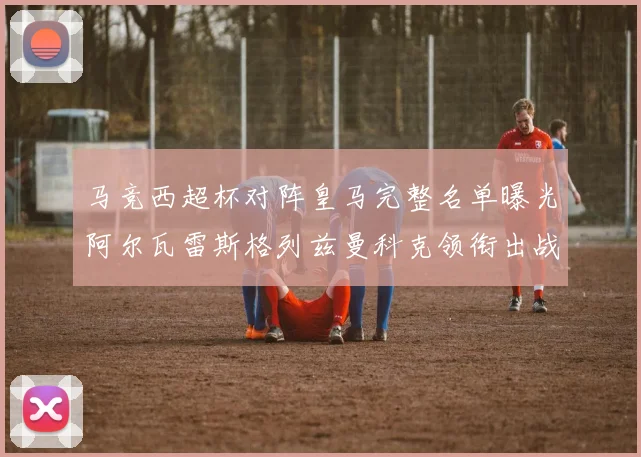 马竞西超杯对阵皇马完整名单曝光阿尔瓦雷斯格列兹曼科克领衔出战