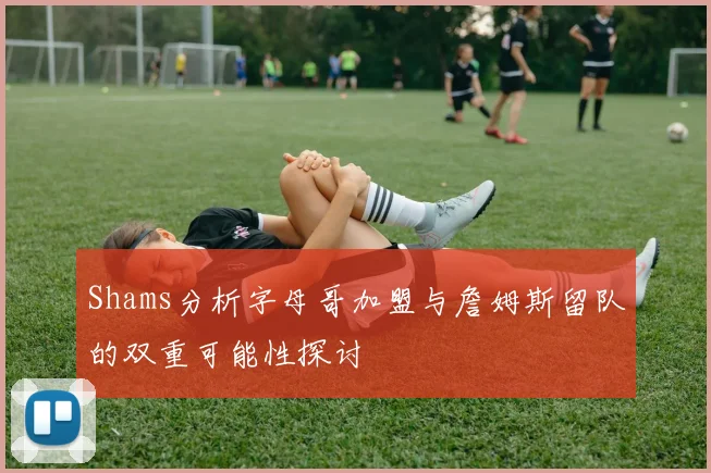 Shams分析字母哥加盟与詹姆斯留队的双重可能性探讨