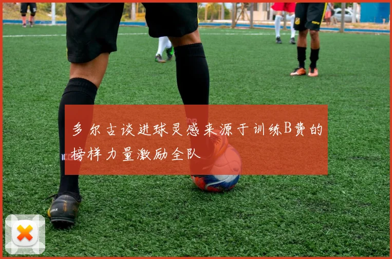多尔古谈进球灵感来源于训练B费的榜样力量激励全队