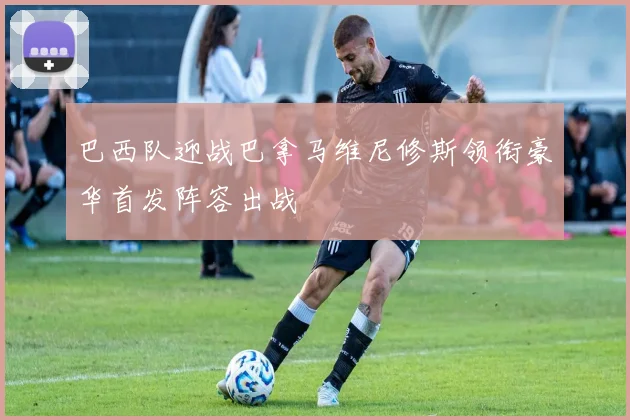 巴西队迎战巴拿马维尼修斯领衔豪华首发阵容出战