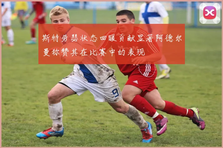 斯特劳瑟状态回暖贡献显著阿德尔曼称赞其在比赛中的表现