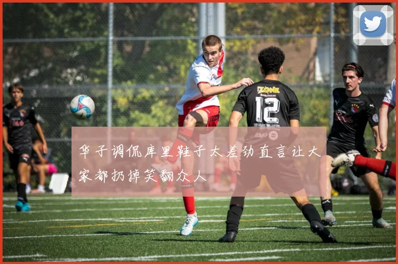 华子调侃库里鞋子太差劲直言让大家都扔掉笑翻众人