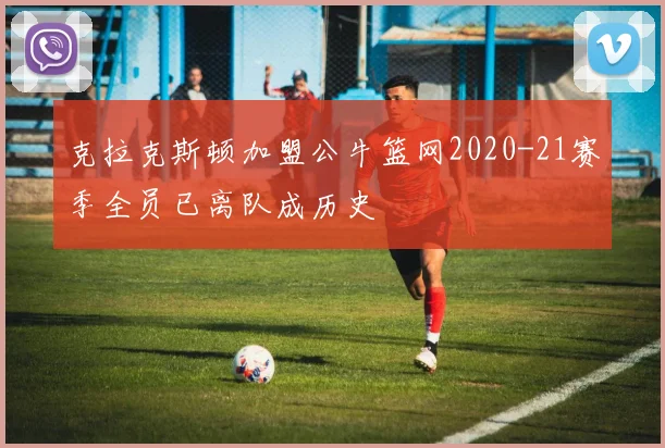 克拉克斯顿加盟公牛篮网2020-21赛季全员已离队成历史